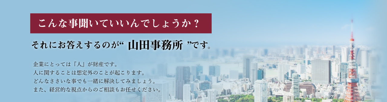 こんな事、聞いていいんでしょうか？それにお答えするのが山田事務所です。企業にとっては「人」が財産です。人に関することは想定外の事が起こります。どんなささいな事でも一緒に解決してみましょう。また、経営的な視点からのご相談もお任せください。